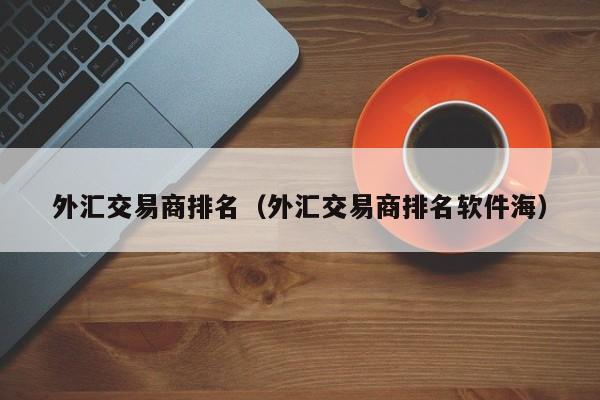 外汇交易商排名（外汇交易商排名软件海）