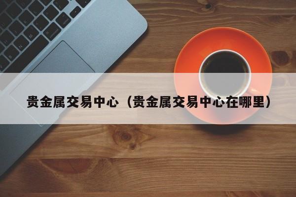 贵金属交易中心（贵金属交易中心在哪里）
