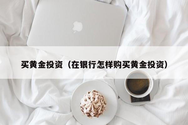 买黄金投资（在银行怎样购买黄金投资）
