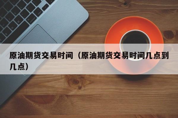 原油期货交易时间（原油期货交易时间几点到几点）