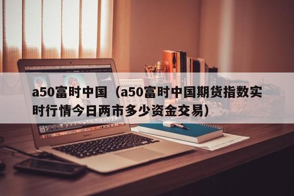 a50富时中国（a50富时中国期货指数实时行情今日两市多少资金交易）