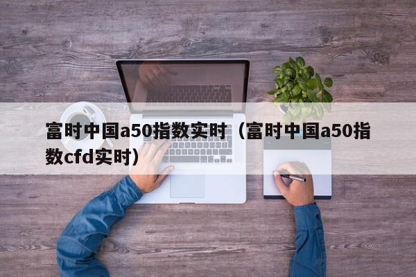 富时中国a50指数实时（富时中国a50指数cfd实时）