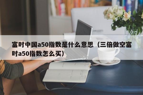 富时中国a50指数是什么意思（三倍做空富时a50指数怎么买）