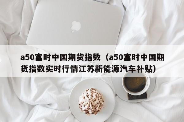 a50富时中国期货指数（a50富时中国期货指数实时行情江苏新能源汽车补贴）