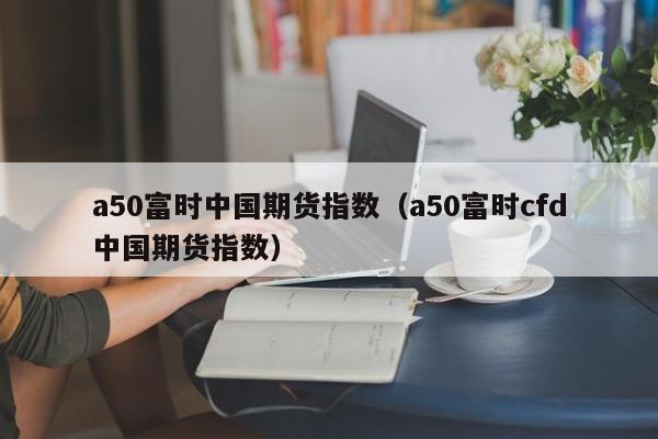 a50富时中国期货指数（a50富时cfd中国期货指数）