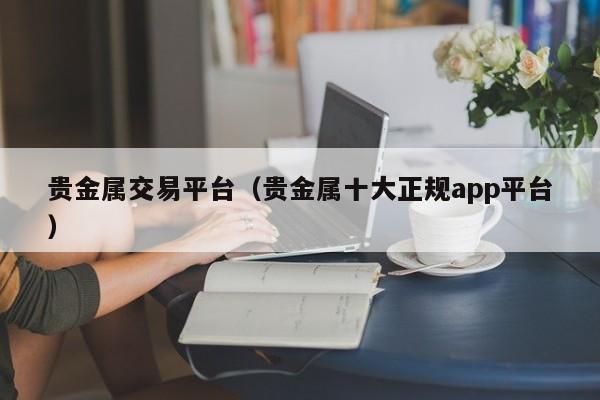贵金属交易平台（贵金属十大正规app平台）