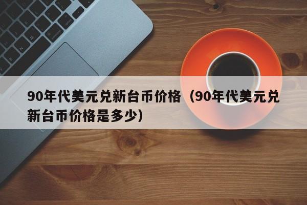 90年代美元兑新台币价格（90年代美元兑新台币价格是多少）