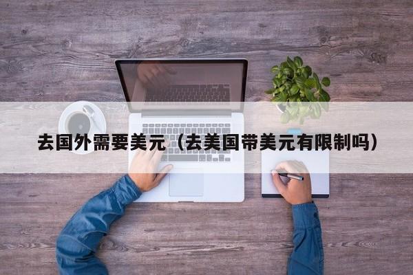 去国外需要美元（去美国带美元有限制吗）