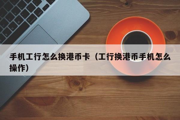 手机工行怎么换港币卡（工行换港币手机怎么操作）