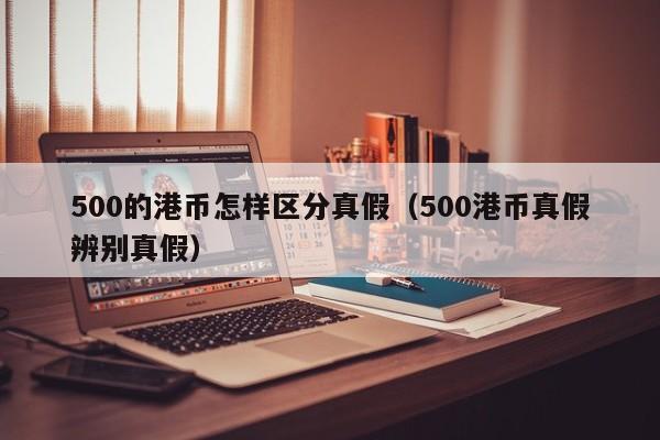500的港币怎样区分真假（500港币真假辨别真假）