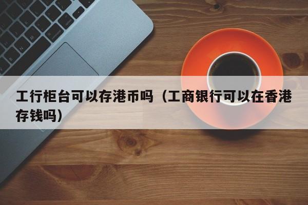 工行柜台可以存港币吗（工商银行可以在香港存钱吗）