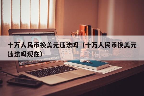 十万人民币换美元违法吗（十万人民币换美元违法吗现在）