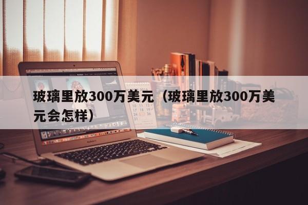 玻璃里放300万美元（玻璃里放300万美元会怎样）