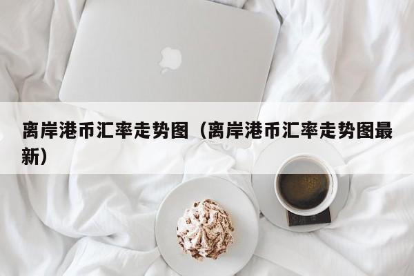 离岸港币汇率走势图（离岸港币汇率走势图最新）