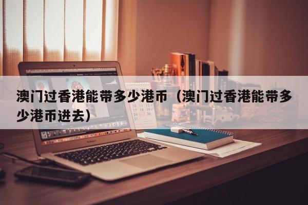 澳门过香港能带多少港币（澳门过香港能带多少港币进去）
