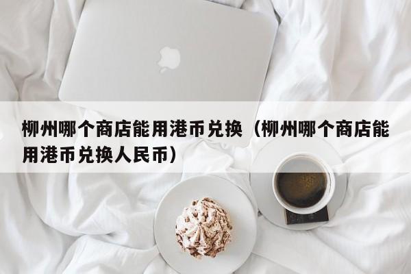 柳州哪个商店能用港币兑换（柳州哪个商店能用港币兑换人民币）