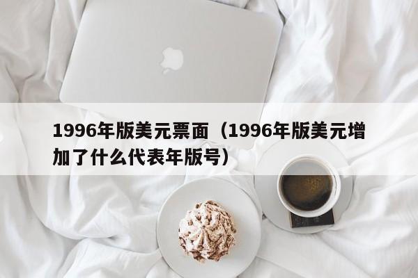 1996年版美元票面（1996年版美元增加了什么代表年版号）