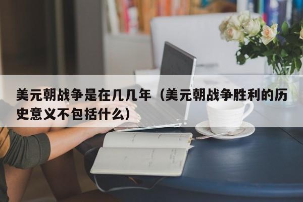 美元朝战争是在几几年（美元朝战争胜利的历史意义不包括什么）