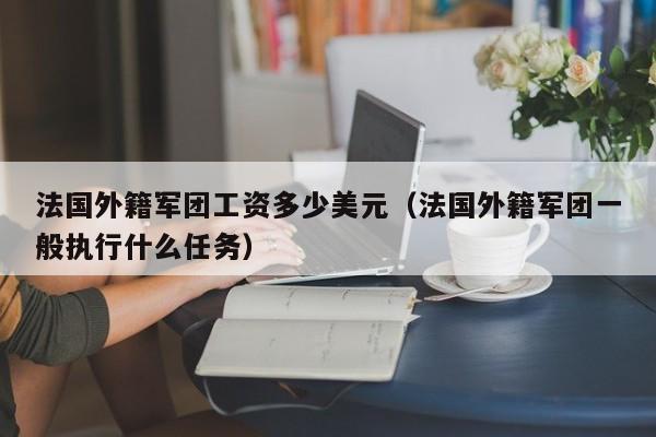 法国外籍军团工资多少美元（法国外籍军团一般执行什么任务）