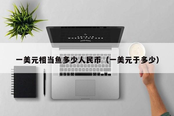 一美元相当鱼多少人民币（一美元于多少）