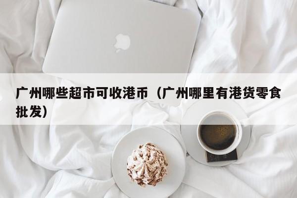 广州哪些超市可收港币（广州哪里有港货零食批发）