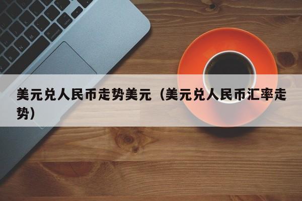 美元兑人民币走势美元（美元兑人民币汇率走势）