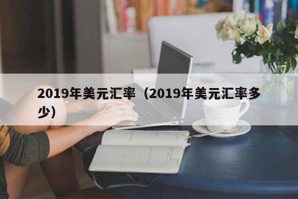 2019年美元汇率（2019年美元汇率多少）