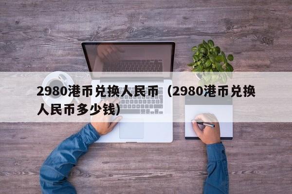 2980港币兑换人民币（2980港币兑换人民币多少钱）
