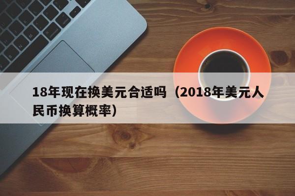 18年现在换美元合适吗（2018年美元人民币换算概率）