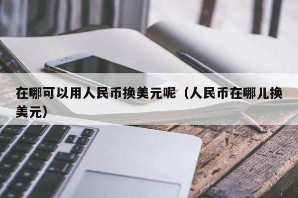 在哪可以用人民币换美元呢（人民币在哪儿换美元）