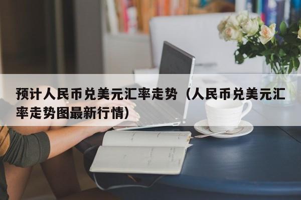 预计人民币兑美元汇率走势（人民币兑美元汇率走势图最新行情）