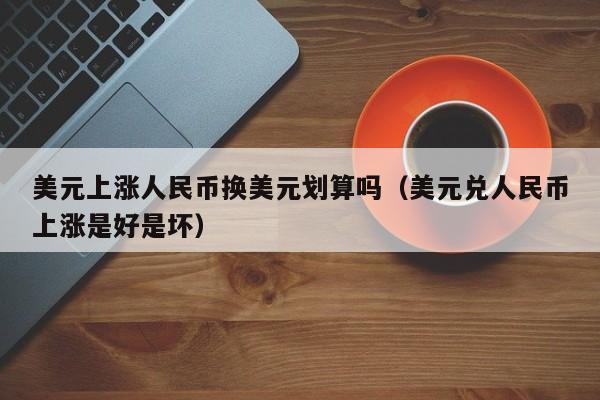 美元上涨人民币换美元划算吗（美元兑人民币上涨是好是坏）