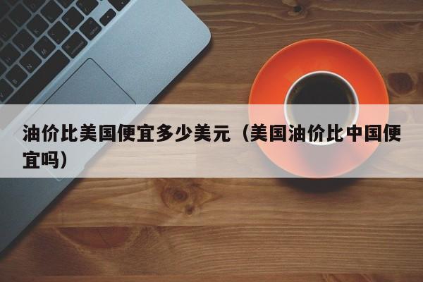 油价比美国便宜多少美元（美国油价比中国便宜吗）