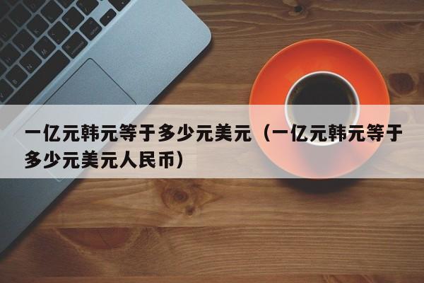一亿元韩元等于多少元美元（一亿元韩元等于多少元美元人民币）
