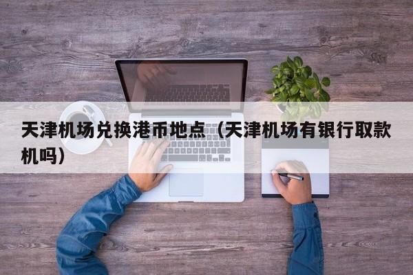 天津机场兑换港币地点（天津机场有银行取款机吗）