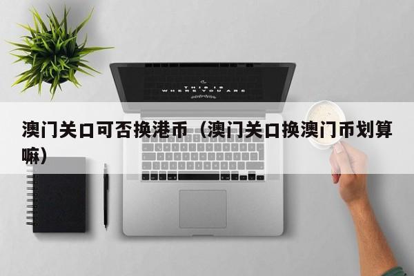 澳门关口可否换港币（澳门关口换澳门币划算嘛）