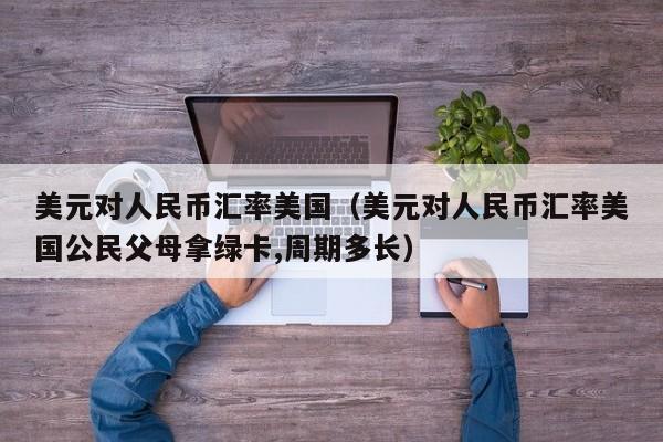 美元对人民币汇率美国（美元对人民币汇率美国公民父母拿绿卡,周期多长）
