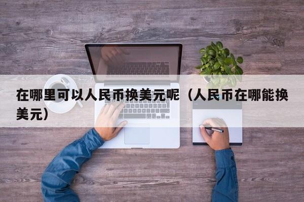 在哪里可以人民币换美元呢（人民币在哪能换美元）