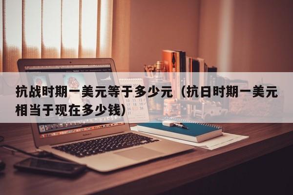 抗战时期一美元等于多少元（抗日时期一美元相当于现在多少钱）