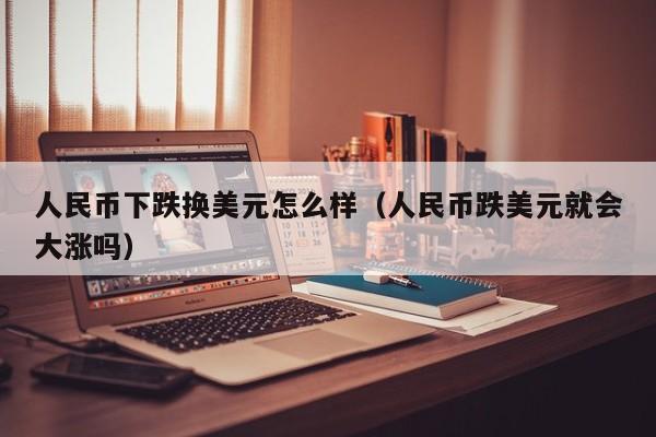 人民币下跌换美元怎么样（人民币跌美元就会大涨吗）