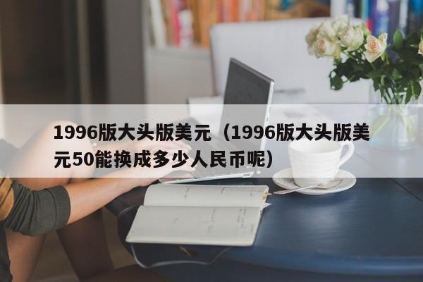 1996版大头版美元（1996版大头版美元50能换成多少人民币呢）