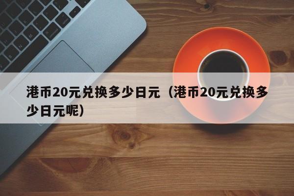 港币20元兑换多少日元（港币20元兑换多少日元呢）