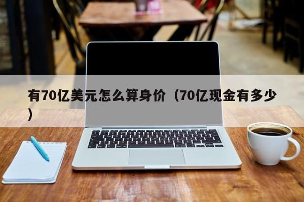 有70亿美元怎么算身价（70亿现金有多少）