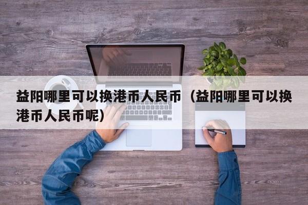 益阳哪里可以换港币人民币（益阳哪里可以换港币人民币呢）