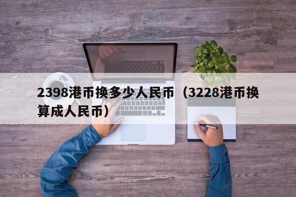 2398港币换多少人民币（3228港币换算成人民币）
