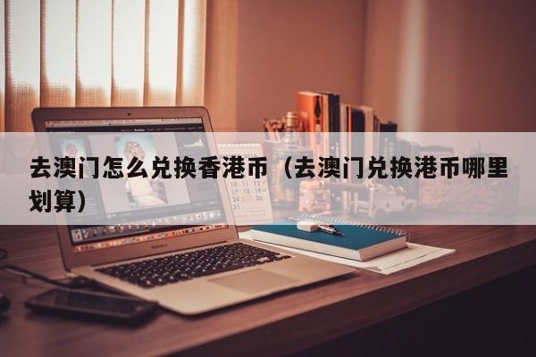 去澳门怎么兑换香港币（去澳门兑换港币哪里划算）