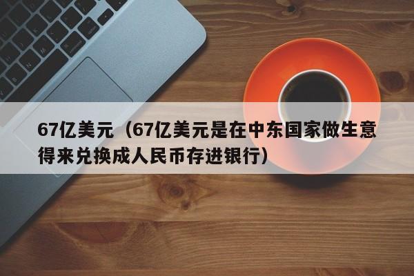 67亿美元（67亿美元是在中东国家做生意得来兑换成人民币存进银行）