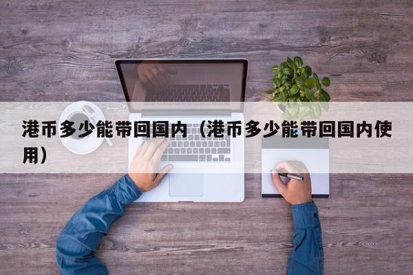 港币多少能带回国内（港币多少能带回国内使用）