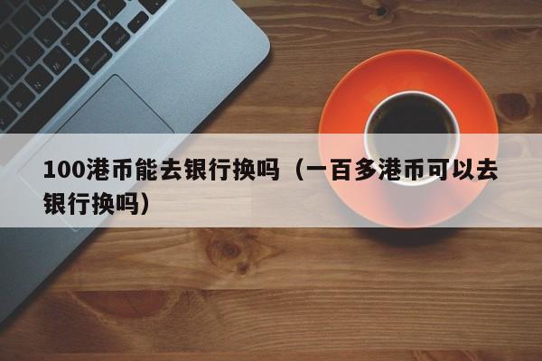 100港币能去银行换吗（一百多港币可以去银行换吗）