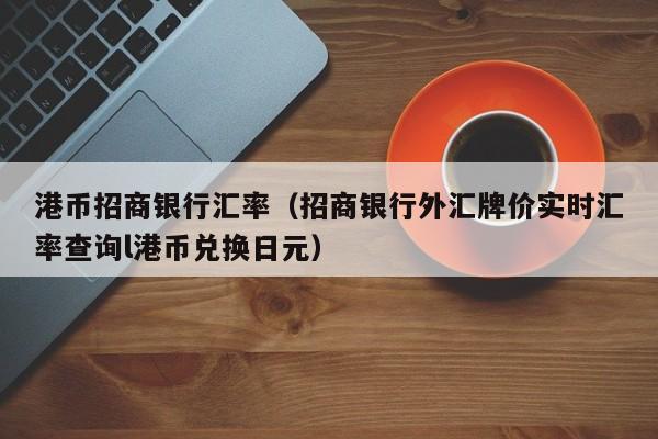 港币招商银行汇率（招商银行外汇牌价实时汇率查询l港币兑换日元）